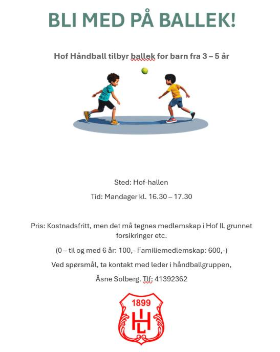 Kan være et bilde av tekst som sier 'BLI MED PẢ BALLEK! Hof Handball tilbyr bellek for barn fra 3-5ảr år Sted: Hof-hallen Tid: Mandager kl. 16.30 16.30-17.30 -17.30 Pris: Kostnadsfritt, men det mả tegnes medlemskap Hof IL grunnet forsikringer etc. og med 6 år: 100,- 00,-Familiemedlemskap: 600,-) Ved sporsmál, ta kontakt med leder handballgruppen, Asne Solberg. TC 41392362 1899 出'