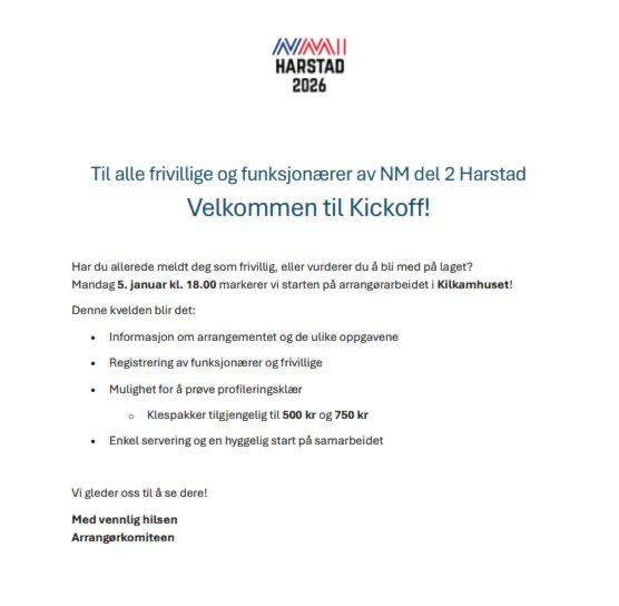 Kan være et bilde av tekst som sier 'ININANI HARSTAD 2026 Til alle frivillige og funksjonaerer av NM del 2 Harstad Velkommen til Kickoff! Har du allerede meldt deg som frivillig eller vurderer du Mandag! januar kL. Denne kvelden blir det: bli med ితి laget? markerer vi starten pă arrangerarbeideti Kilkamhuset! Informasjon om arrangementet og de ulike oppgavene Registrering av funksjonserer og frivillige •Mulighet for prove profiteringsklaer Klespakker tilgjengelig til 500 kr g 750 kr Enkel servering og en hyggelig start pă samarbeidet Vi gleder oss il se dere! Medvennlighitsen Med vennlig hilsen Arrangerkomiteon'